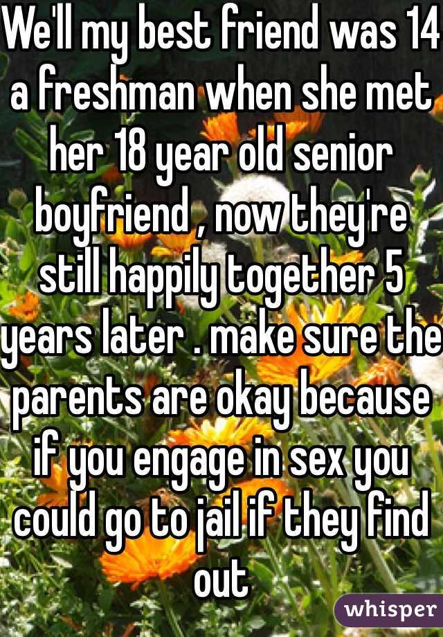 We'll my best friend was 14 a freshman when she met her 18 year old senior boyfriend , now they're still happily together 5 years later . make sure the parents are okay because if you engage in sex you could go to jail if they find out 