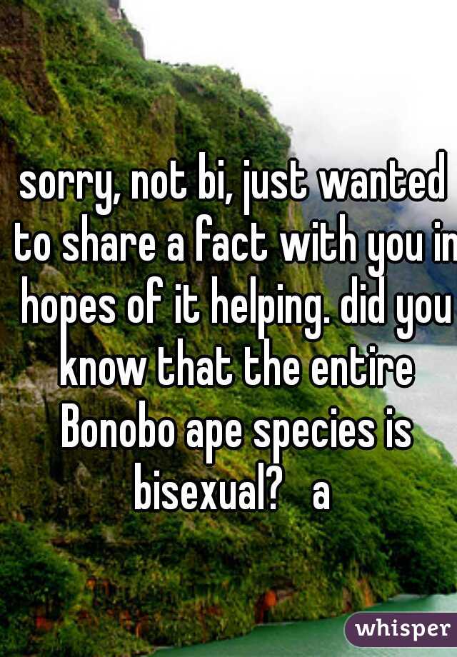 sorry, not bi, just wanted to share a fact with you in hopes of it helping. did you know that the entire Bonobo ape species is bisexual?   a 