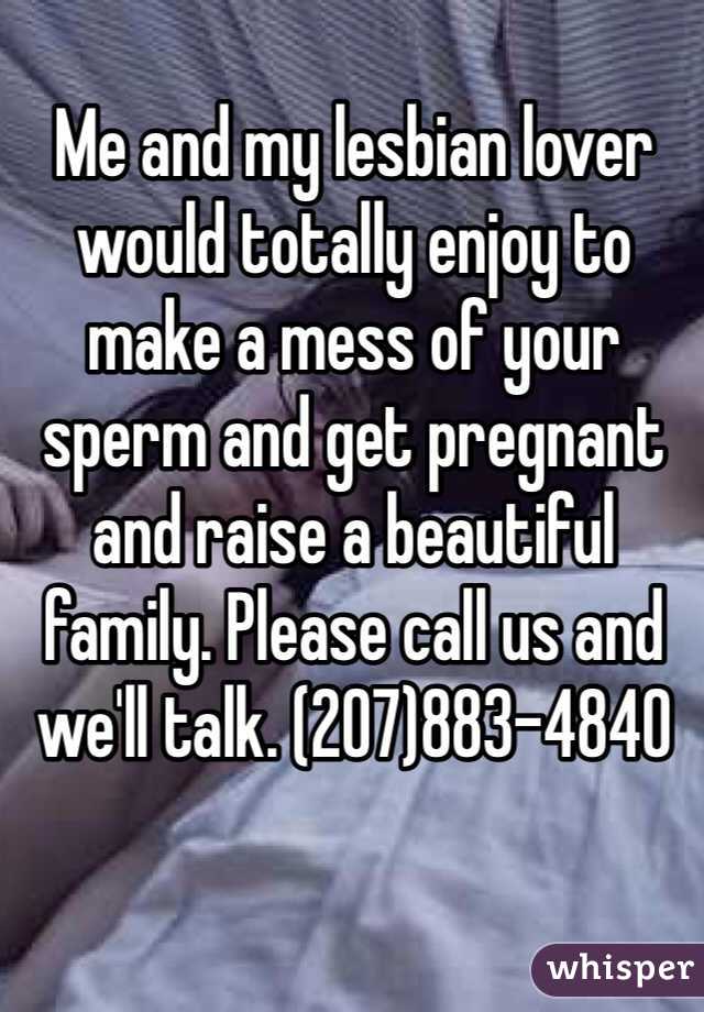 Me and my lesbian lover would totally enjoy to make a mess of your sperm and get pregnant and raise a beautiful family. Please call us and we'll talk. (207)883-4840