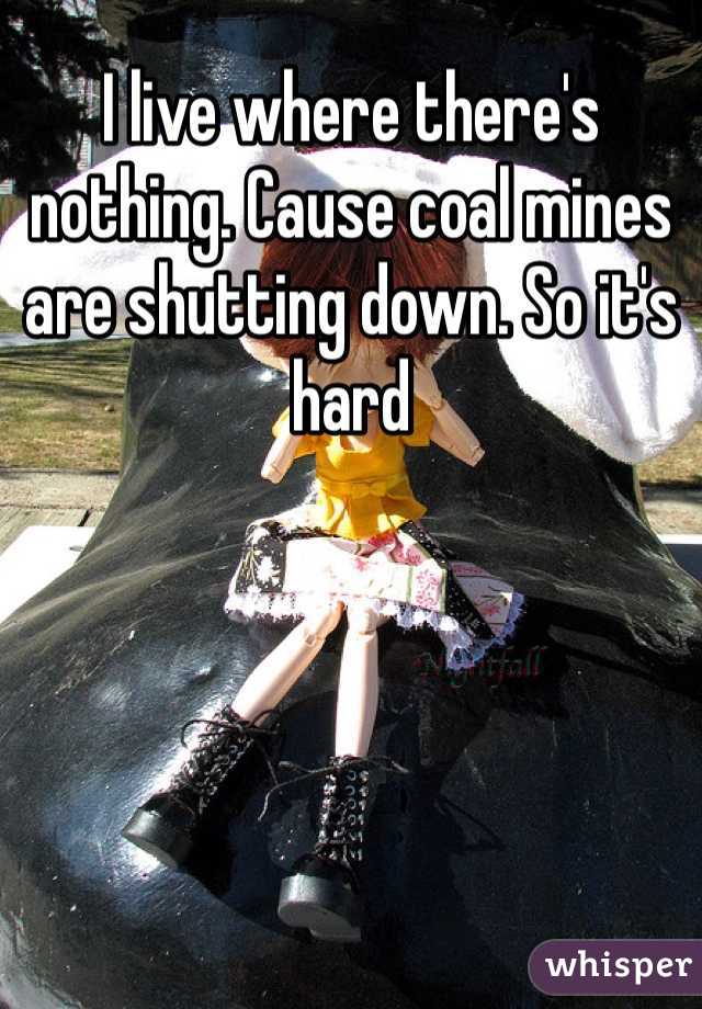 I live where there's nothing. Cause coal mines are shutting down. So it's hard