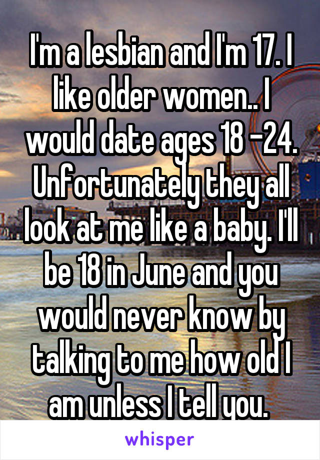 I'm a lesbian and I'm 17. I like older women.. I would date ages 18 -24. Unfortunately they all look at me like a baby. I'll be 18 in June and you would never know by talking to me how old I am unless I tell you. 