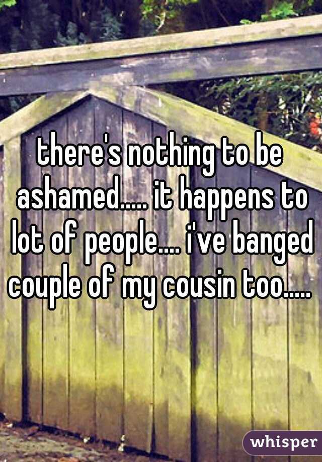 there's nothing to be ashamed..... it happens to lot of people.... i've banged couple of my cousin too..... 