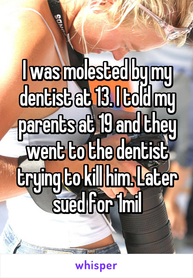 I was molested by my dentist at 13. I told my parents at 19 and they went to the dentist trying to kill him. Later sued for 1mil