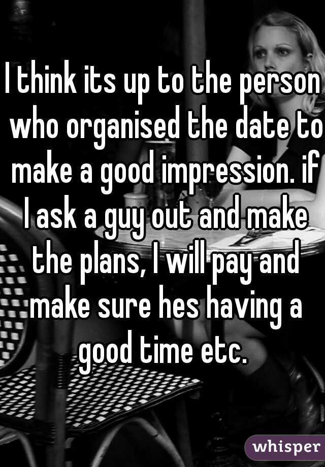 I think its up to the person who organised the date to make a good impression. if I ask a guy out and make the plans, I will pay and make sure hes having a good time etc. 