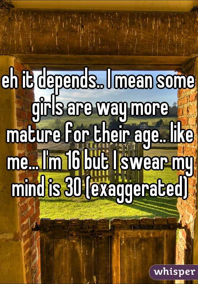 eh it depends.. I mean some girls are way more mature for their age.. like me... I'm 16 but I swear my mind is 30 (exaggerated)