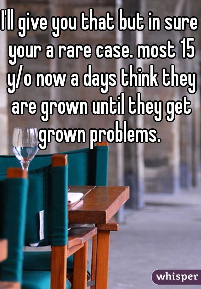 I'll give you that but in sure your a rare case. most 15 y/o now a days think they are grown until they get grown problems. 