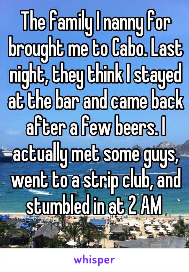 The family I nanny for brought me to Cabo. Last night, they think I stayed at the bar and came back after a few beers. I actually met some guys, went to a strip club, and stumbled in at 2 AM 