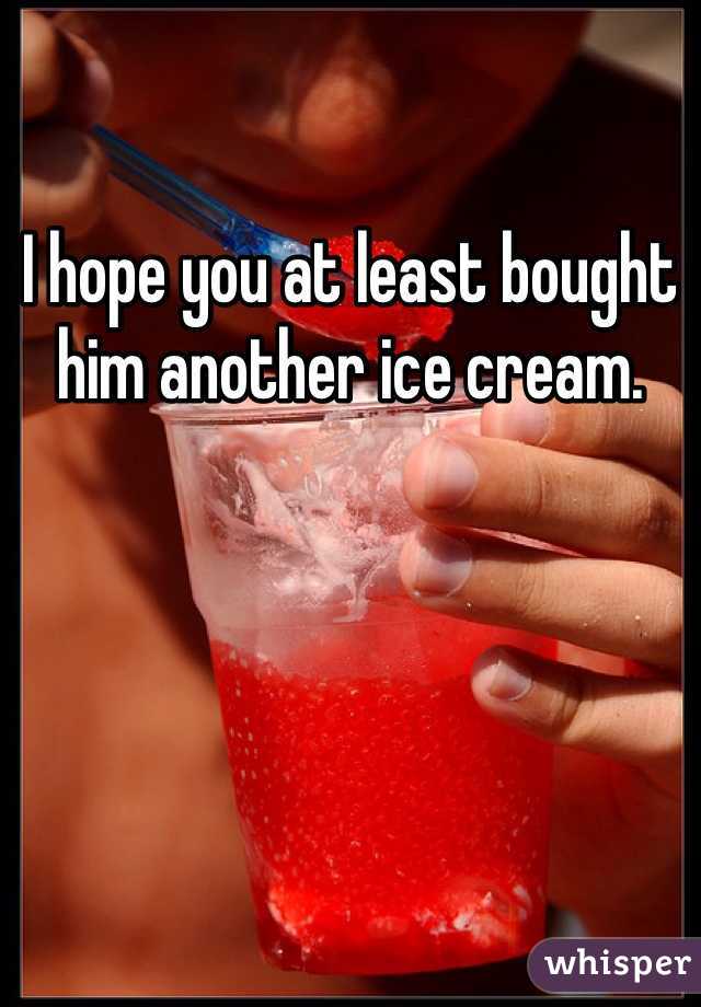 I hope you at least bought him another ice cream.