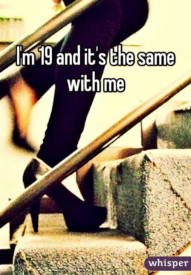 I'm 19 and it's the same with me