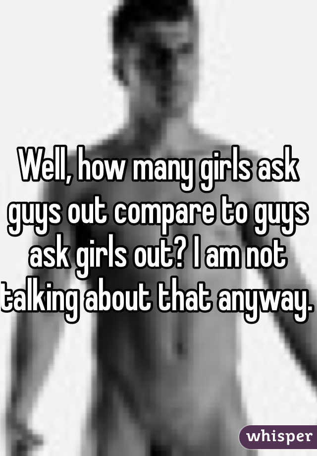 Well, how many girls ask guys out compare to guys ask girls out? I am not talking about that anyway. 