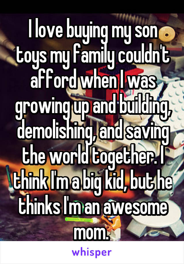 I love buying my son toys my family couldn't afford when I was growing up and building, demolishing, and saving the world together. I think I'm a big kid, but he thinks I'm an awesome mom. 