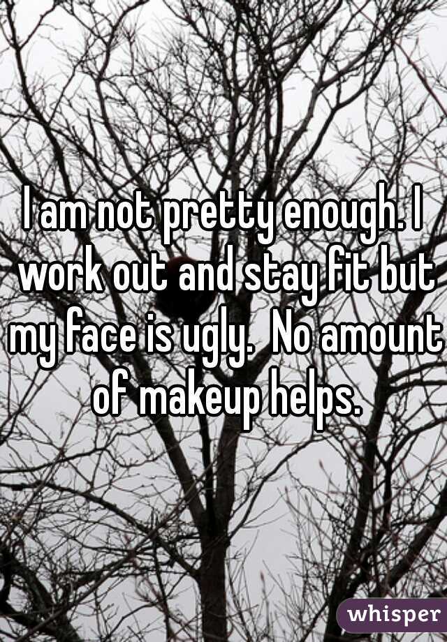 I am not pretty enough. I work out and stay fit but my face is ugly.  No amount of makeup helps.