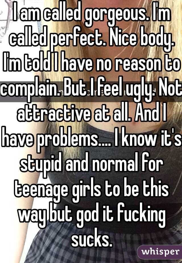 I am called gorgeous. I'm called perfect. Nice body. I'm told I have no reason to complain. But I feel ugly. Not attractive at all. And I have problems.... I know it's stupid and normal for teenage girls to be this way but god it fucking sucks.