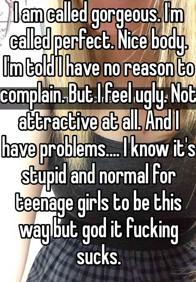 I am called gorgeous. I'm called perfect. Nice body. I'm told I have no reason to complain. But I feel ugly. Not attractive at all. And I have problems.... I know it's stupid and normal for teenage girls to be this way but god it fucking sucks.