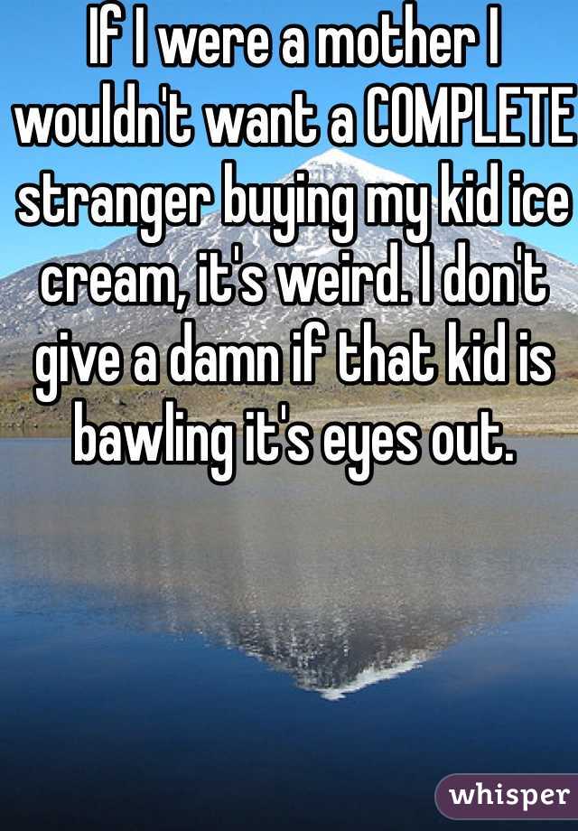 If I were a mother I wouldn't want a COMPLETE stranger buying my kid ice cream, it's weird. I don't give a damn if that kid is bawling it's eyes out.