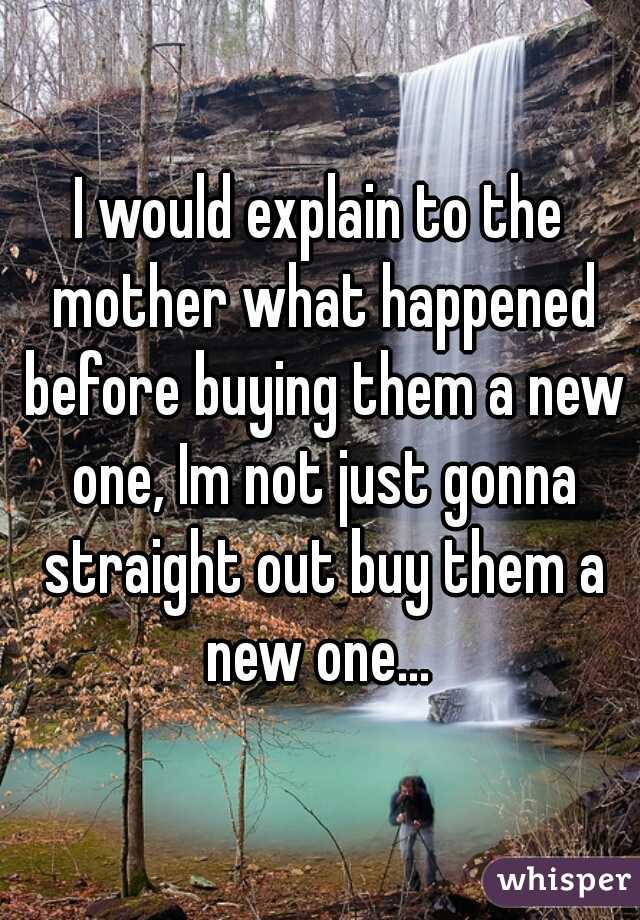 I would explain to the mother what happened before buying them a new one, Im not just gonna straight out buy them a new one... 