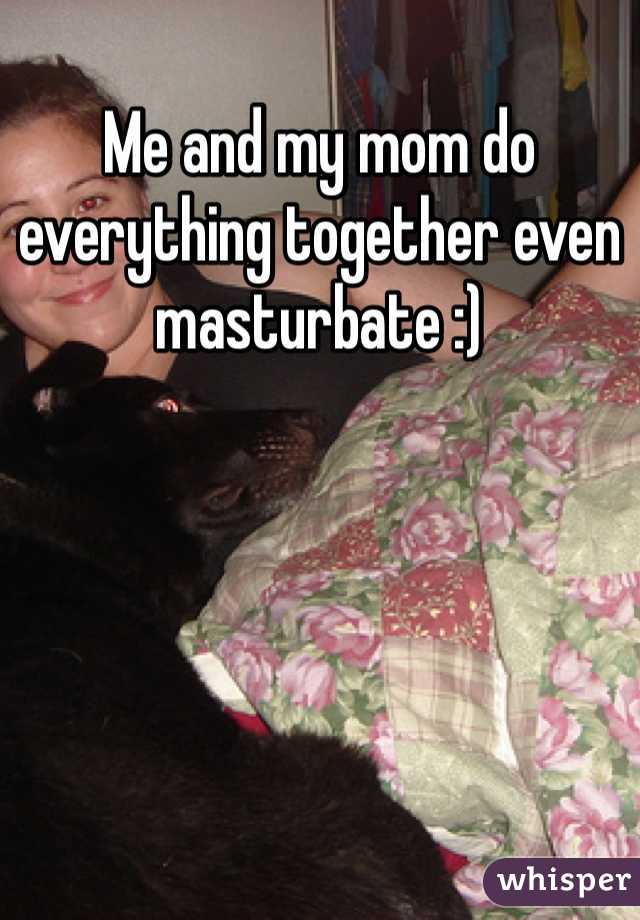 Me and my mom do everything together even masturbate :)