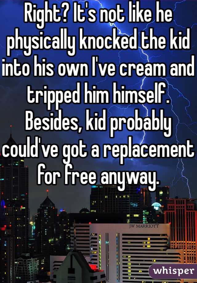 Right? It's not like he physically knocked the kid into his own I've cream and tripped him himself. Besides, kid probably could've got a replacement for free anyway. 