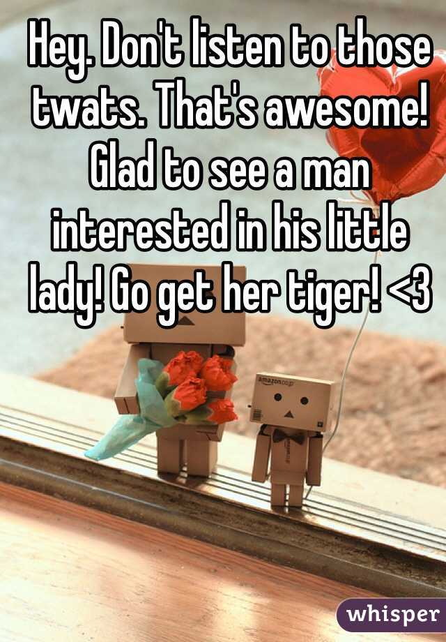 Hey. Don't listen to those twats. That's awesome! Glad to see a man interested in his little lady! Go get her tiger! <3