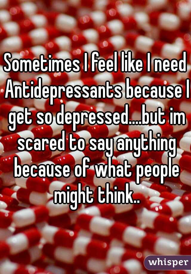 Sometimes I feel like I need Antidepressants because I get so depressed....but im scared to say anything because of what people might think..