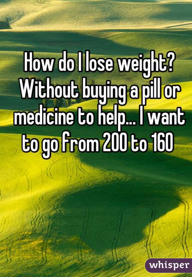 How do I lose weight? Without buying a pill or medicine to help... I want to go from 200 to 160 