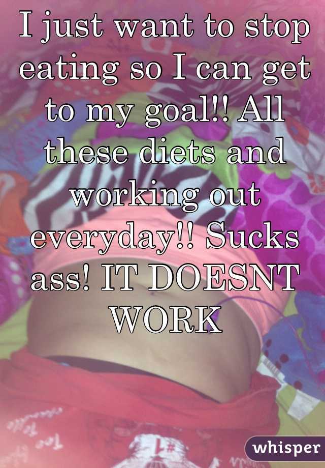 I just want to stop eating so I can get to my goal!! All these diets and working out everyday!! Sucks ass! IT DOESNT WORK