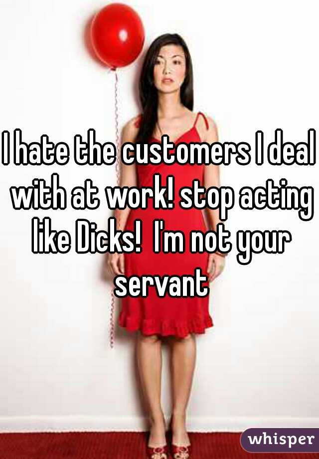 I hate the customers I deal with at work! stop acting like Dicks!  I'm not your servant