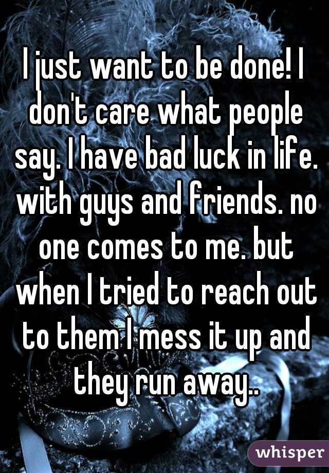 I just want to be done! I don't care what people say. I have bad luck in life. with guys and friends. no one comes to me. but when I tried to reach out to them I mess it up and they run away..