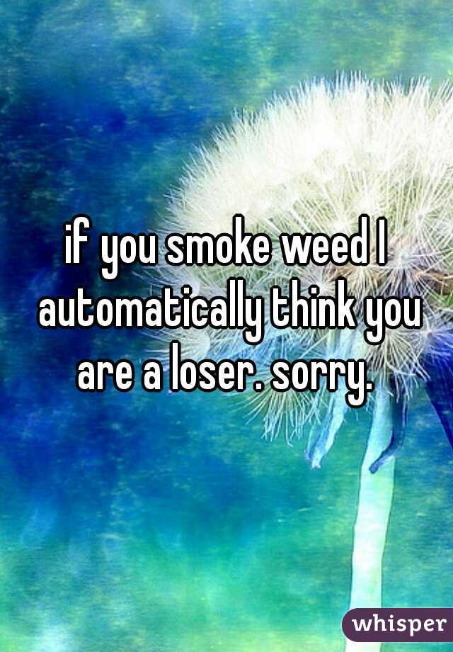 if you smoke weed I automatically think you are a loser. sorry. 