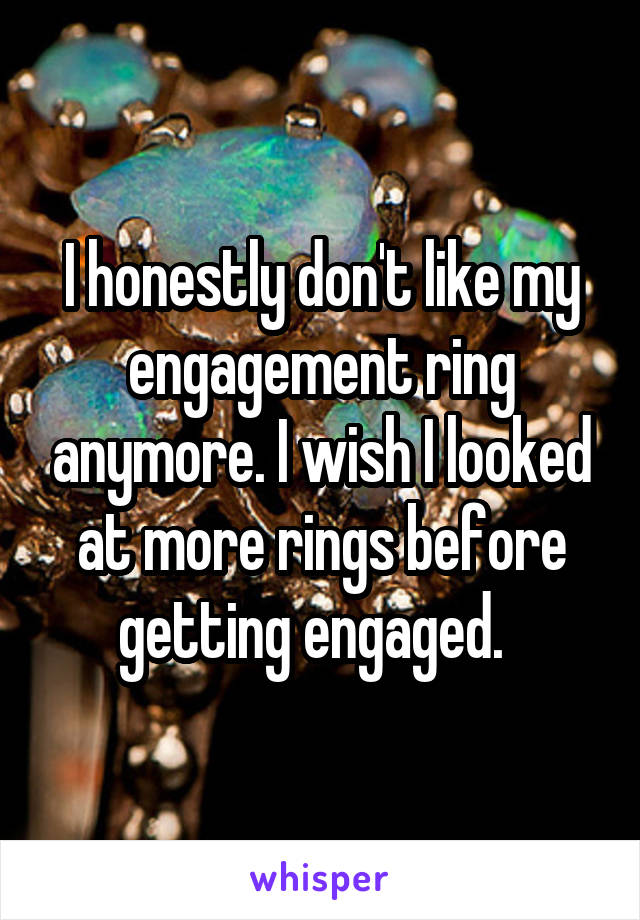 I honestly don't like my engagement ring anymore. I wish I looked at more rings before getting engaged.  