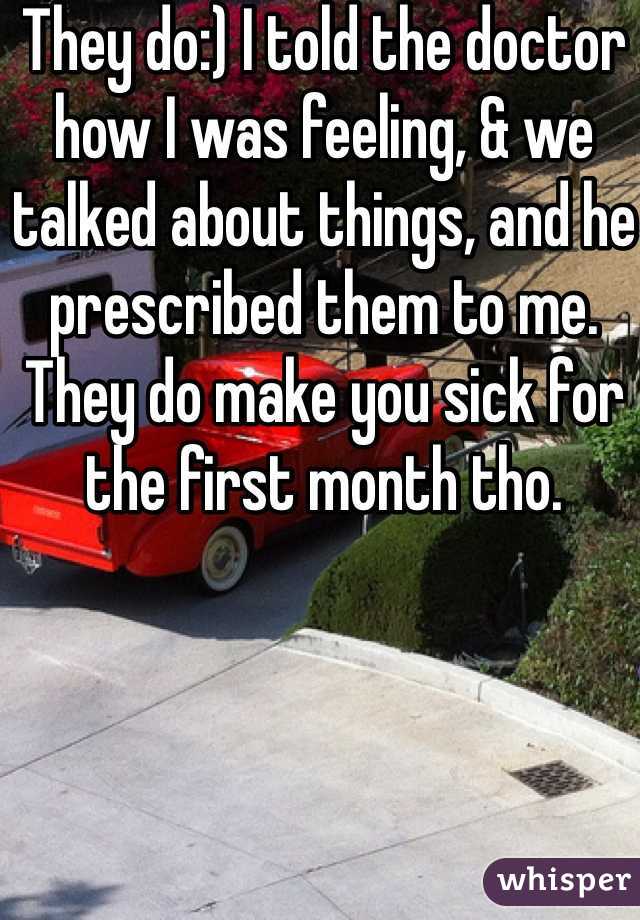 They do:) I told the doctor how I was feeling, & we talked about things, and he prescribed them to me. They do make you sick for the first month tho. 