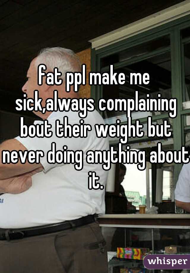 fat ppl make me sick,always complaining bout their weight but never doing anything about it.