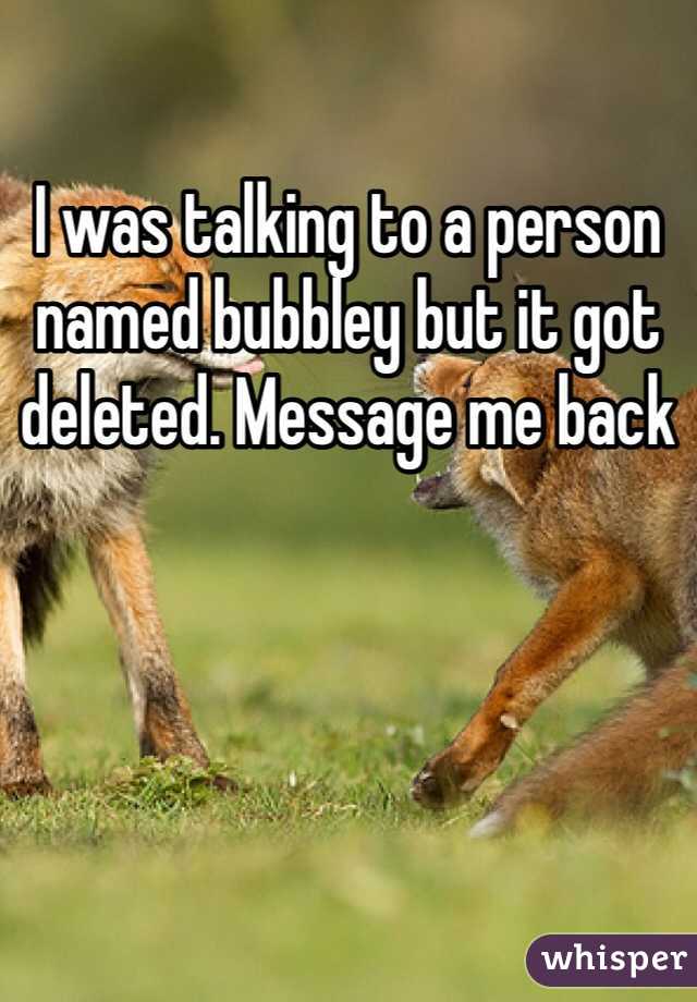 I was talking to a person named bubbley but it got deleted. Message me back 