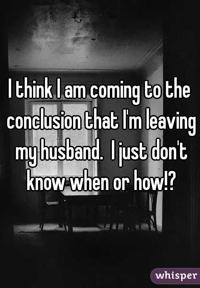 I think I am coming to the conclusion that I'm leaving my husband.  I just don't know when or how!?