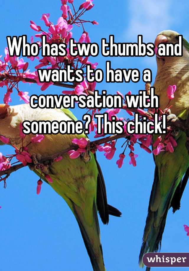 Who has two thumbs and wants to have a conversation with someone? This chick! 