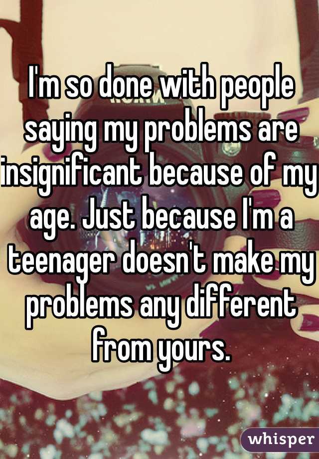 I'm so done with people saying my problems are insignificant because of my age. Just because I'm a teenager doesn't make my problems any different from yours.