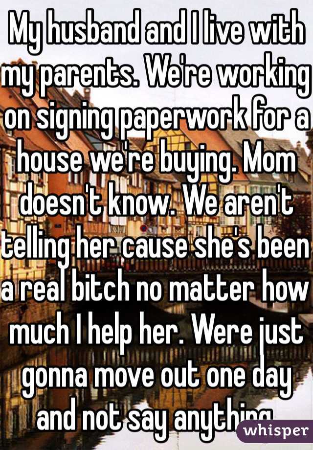 My husband and I live with my parents. We're working on signing paperwork for a house we're buying. Mom doesn't know. We aren't telling her cause she's been a real bitch no matter how much I help her. Were just gonna move out one day and not say anything.