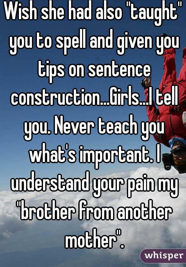 Wish she had also "taught" you to spell and given you tips on sentence construction...Girls...I tell you. Never teach you what's important. I understand your pain my "brother from another mother".