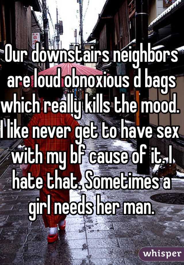 Our downstairs neighbors are loud obnoxious d bags which really kills the mood. I like never get to have sex with my bf cause of it. I hate that. Sometimes a girl needs her man.