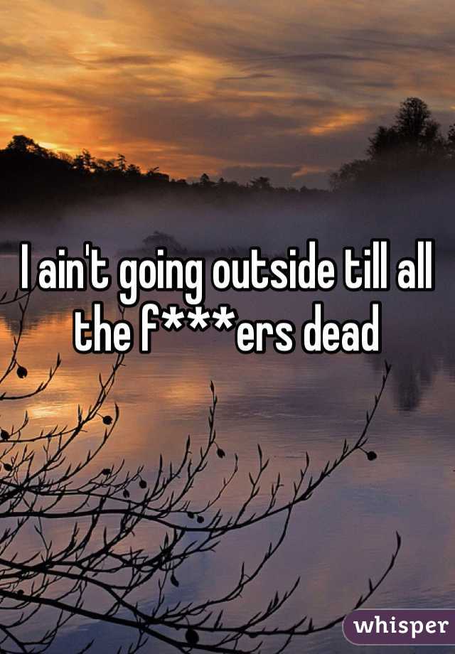 I ain't going outside till all the f***ers dead