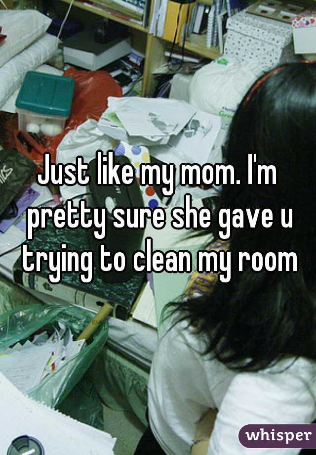 Just like my mom. I'm pretty sure she gave u trying to clean my room
