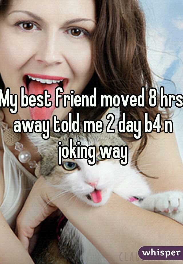 My best friend moved 8 hrs away told me 2 day b4 n joking way