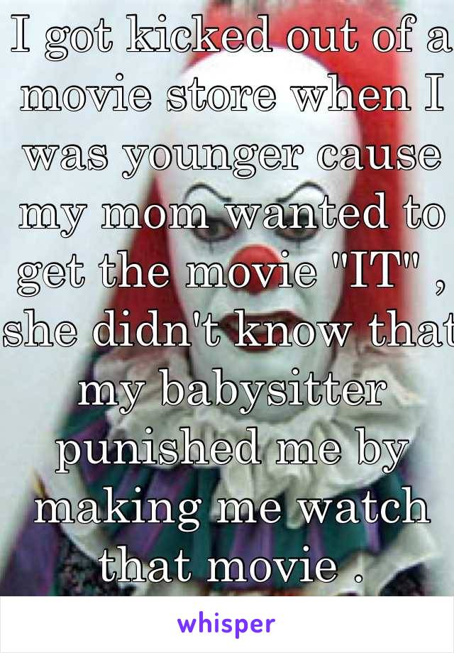 I got kicked out of a movie store when I was younger cause my mom wanted to get the movie "IT" , she didn't know that my babysitter punished me by making me watch that movie .
