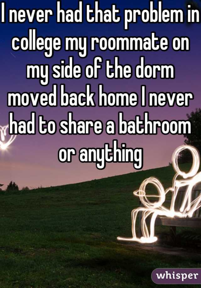 I never had that problem in college my roommate on my side of the dorm moved back home I never had to share a bathroom or anything