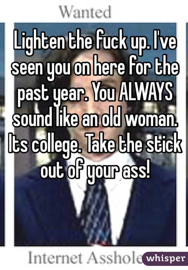 Lighten the fuck up. I've seen you on here for the past year. You ALWAYS sound like an old woman. Its college. Take the stick out of your ass!