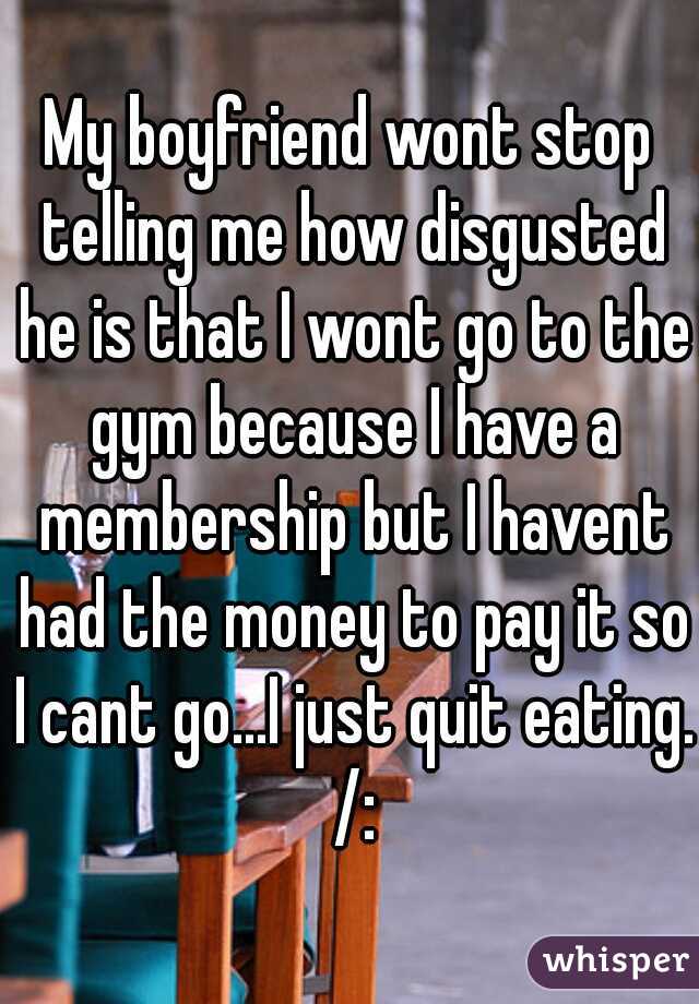 My boyfriend wont stop telling me how disgusted he is that I wont go to the gym because I have a membership but I havent had the money to pay it so I cant go...I just quit eating. /: