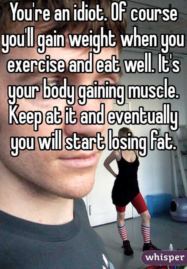 You're an idiot. Of course you'll gain weight when you exercise and eat well. It's your body gaining muscle. Keep at it and eventually you will start losing fat.