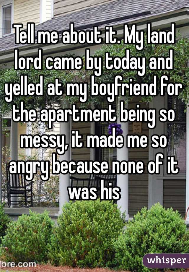 Tell me about it. My land lord came by today and yelled at my boyfriend for the apartment being so messy, it made me so angry because none of it was his 