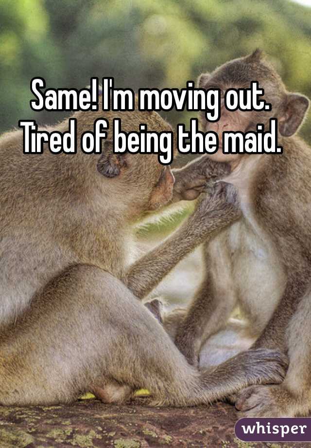 Same! I'm moving out. Tired of being the maid.