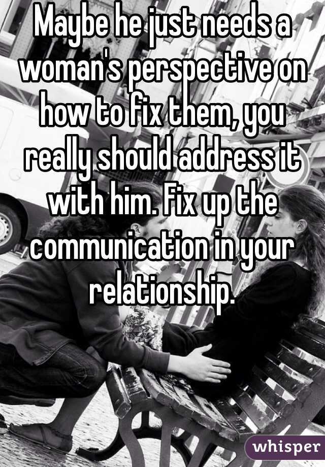 Maybe he just needs a woman's perspective on how to fix them, you really should address it with him. Fix up the communication in your relationship. 